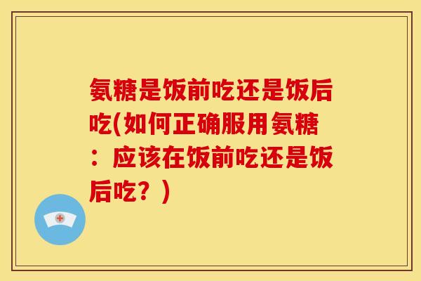 氨糖是饭前吃还是饭后吃(如何正确服用氨糖：应该在饭前吃还是饭后吃？)