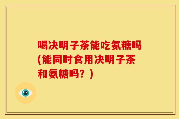 喝决明子茶能吃氨糖吗(能同时食用决明子茶和氨糖吗？)