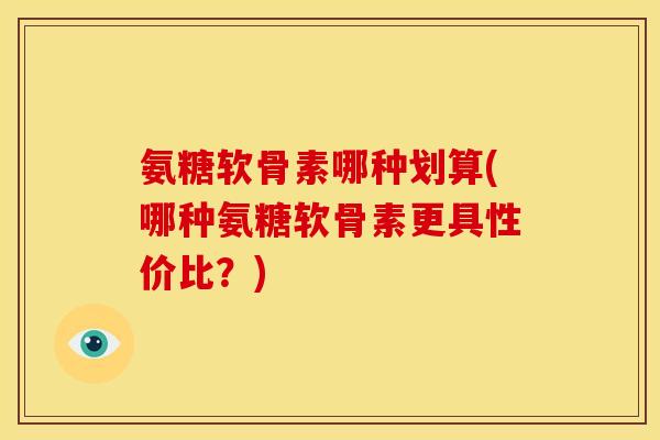 氨糖软骨素哪种划算(哪种氨糖软骨素更具性价比？)