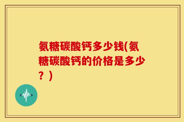 氨糖碳酸钙多少钱(氨糖碳酸钙的价格是多少？)