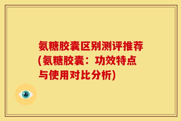 氨糖胶囊区别测评推荐(氨糖胶囊：功效特点与使用对比分析)