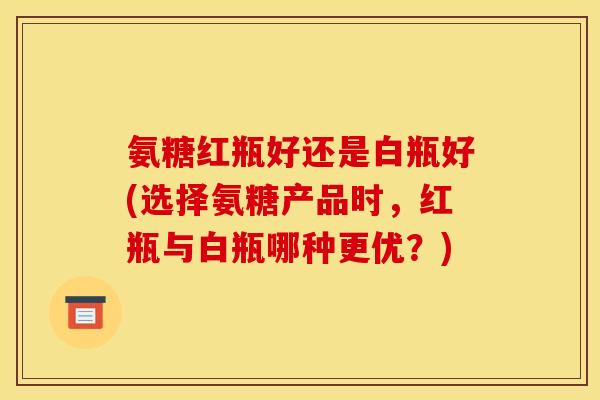 氨糖红瓶好还是白瓶好(选择氨糖产品时,红瓶与白瓶哪种更优?)-第1张图片-关节骑士 氨糖红瓶好还是白瓶好(选择氨糖产品时,红瓶与白瓶哪种更优?)-第1张图片-关节骑士
