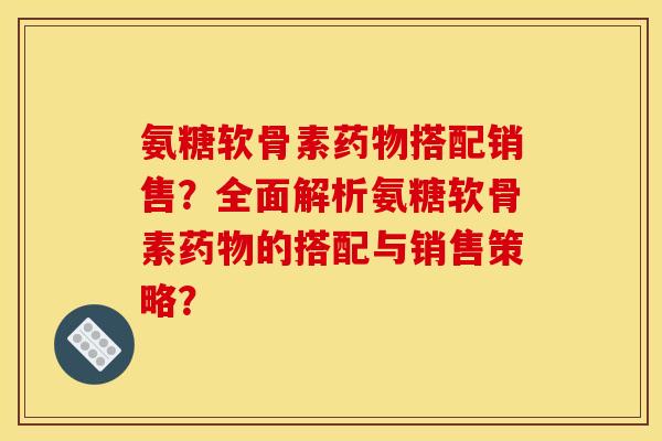 氨糖软骨素药物搭配销售？全面解析氨糖软骨素药物的搭配与销售策略？