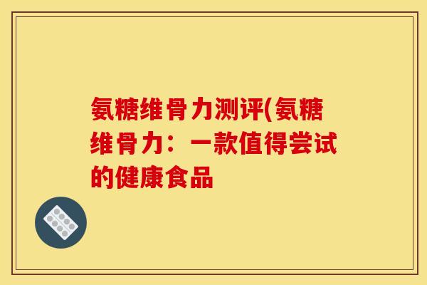 氨糖维骨力测评(氨糖维骨力：一款值得尝试的健康食品
