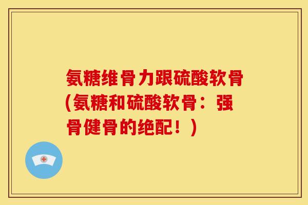 氨糖维骨力跟硫酸软骨(氨糖和硫酸软骨：强骨健骨的绝配！)