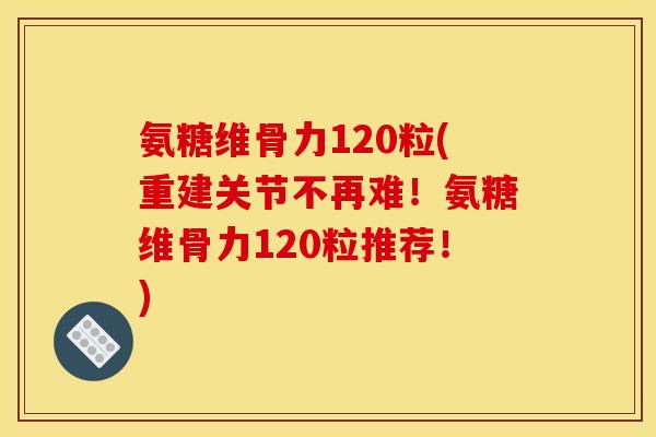 氨糖维骨力120粒(重建关节不再难！氨糖维骨力120粒推荐！)