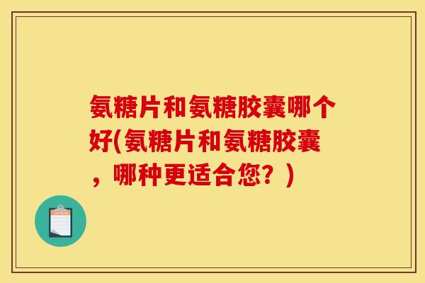 氨糖片和氨糖胶囊哪个好(氨糖片和氨糖胶囊，哪种更适合您？)