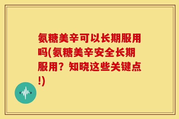 氨糖美辛可以长期服用吗(氨糖美辛安全长期服用？知晓这些关键点!)