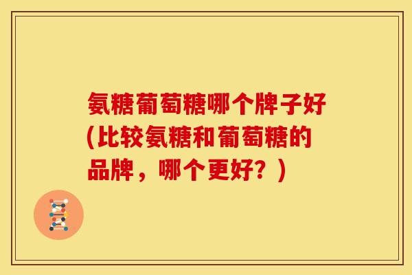 氨糖葡萄糖哪个牌子好(比较氨糖和葡萄糖的品牌，哪个更好？)