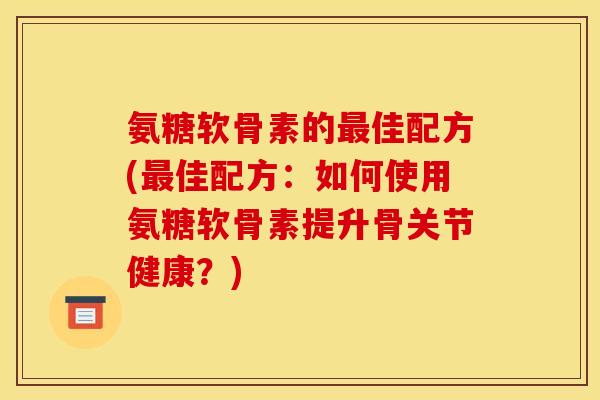 氨糖软骨素的最佳配方(最佳配方：如何使用氨糖软骨素提升骨关节健康？)