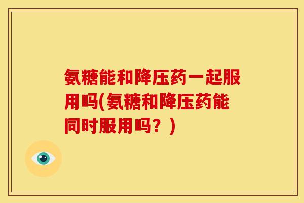 氨糖能和降压药一起服用吗(氨糖和降压药能同时服用吗？)