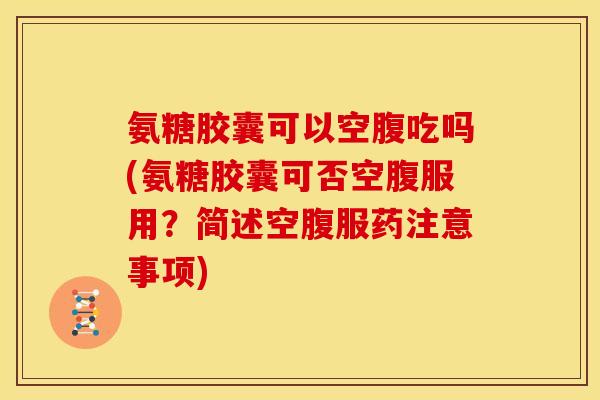 氨糖胶囊可以空腹吃吗(氨糖胶囊可否空腹服用？简述空腹服药注意事项)