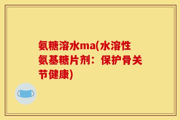 氨糖溶水ma(水溶性氨基糖片剂：保护骨关节健康)-第1张图片-关节骑士