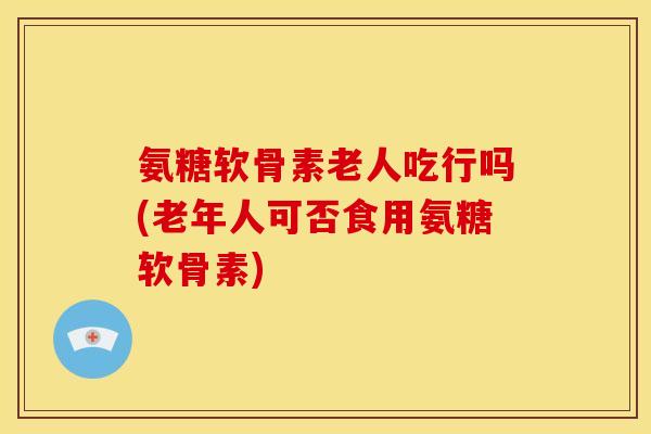 氨糖软骨素老人吃行吗(老年人可否食用氨糖软骨素)