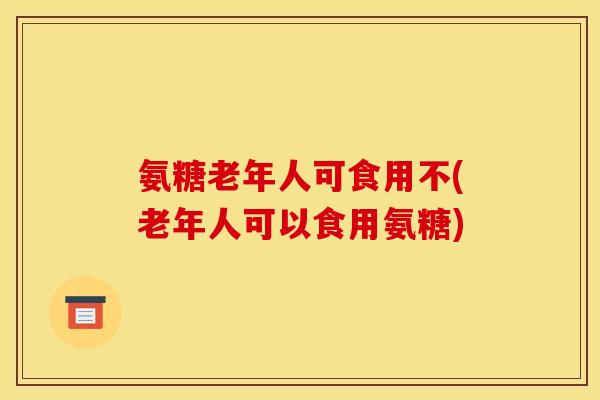 氨糖老年人可食用不(老年人可以食用氨糖)