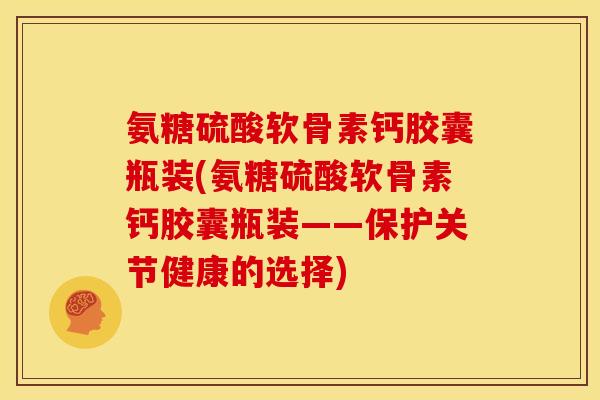 氨糖硫酸软骨素钙胶囊瓶装(氨糖硫酸软骨素钙胶囊瓶装——保护关节健康的选择)-第1张图片-关节骑士