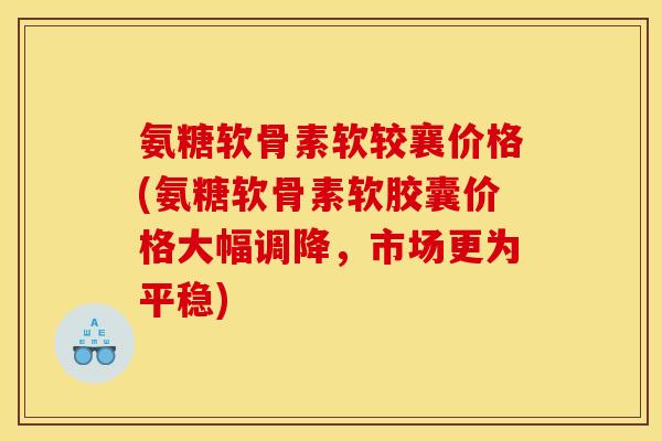 氨糖软骨素软较襄价格(氨糖软骨素软胶囊价格大幅调降，市场更为平稳)
