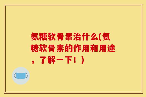 氨糖软骨素治什么(氨糖软骨素的作用和用途，了解一下！)