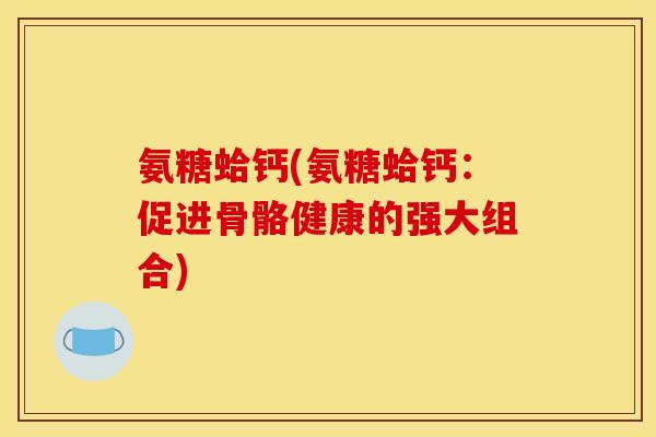 氨糖蛤钙(氨糖蛤钙：促进骨骼健康的强大组合)