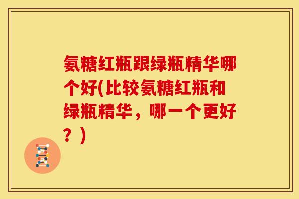 氨糖红瓶跟绿瓶精华哪个好(比较氨糖红瓶和绿瓶精华，哪一个更好？)