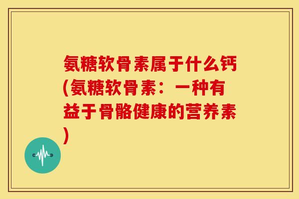 氨糖软骨素属于什么钙(氨糖软骨素：一种有益于骨骼健康的营养素)