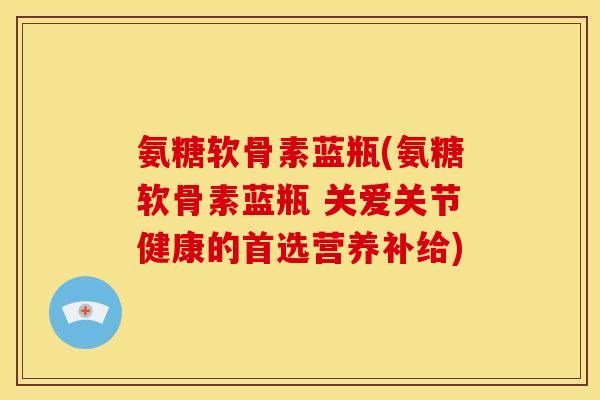 氨糖软骨素蓝瓶(氨糖软骨素蓝瓶 关爱关节健康的首选营养补给)