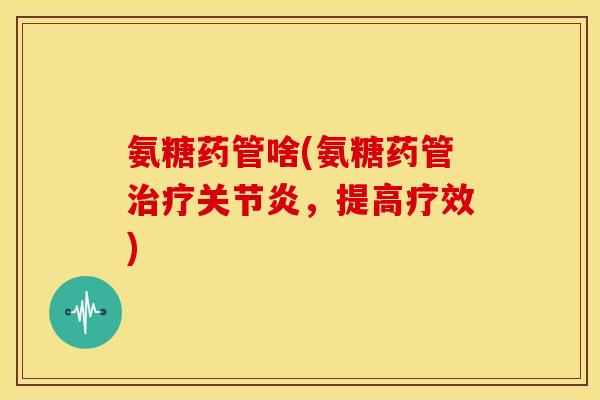 氨糖药管啥(氨糖药管治疗关节炎，提高疗效)-第1张图片-关节骑士