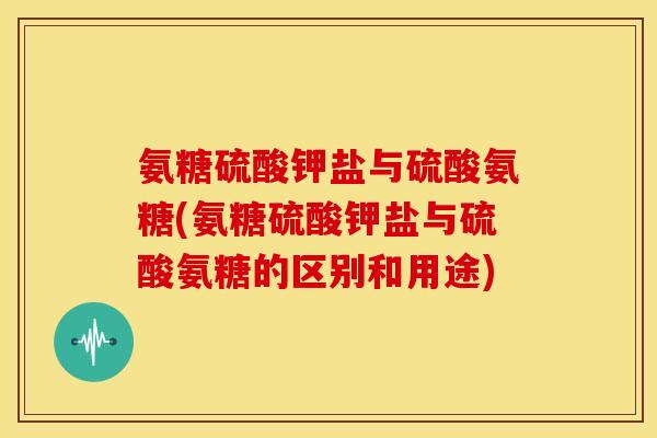 氨糖硫酸钾盐与硫酸氨糖(氨糖硫酸钾盐与硫酸氨糖的区别和用途)