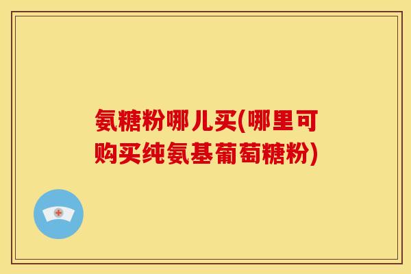 氨糖粉哪儿买(哪里可购买纯氨基葡萄糖粉)