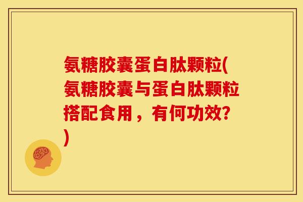 氨糖胶囊蛋白肽颗粒(氨糖胶囊与蛋白肽颗粒搭配食用，有何功效？)