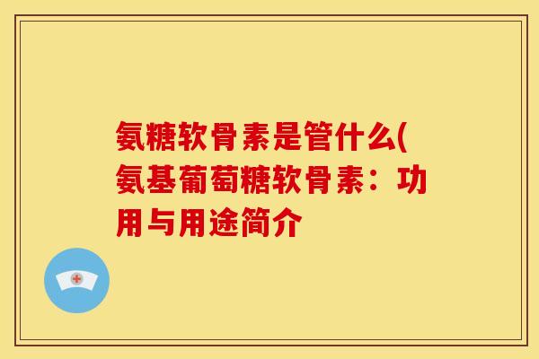 氨糖软骨素是管什么(氨基葡萄糖软骨素：功用与用途简介