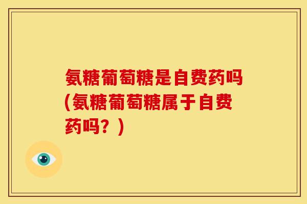 氨糖葡萄糖是自费药吗(氨糖葡萄糖属于自费药吗？)