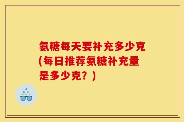 氨糖每天要补充多少克(每日推荐氨糖补充量是多少克？)