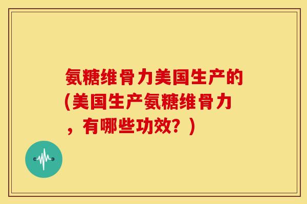 氨糖维骨力美国生产的(美国生产氨糖维骨力，有哪些功效？)
