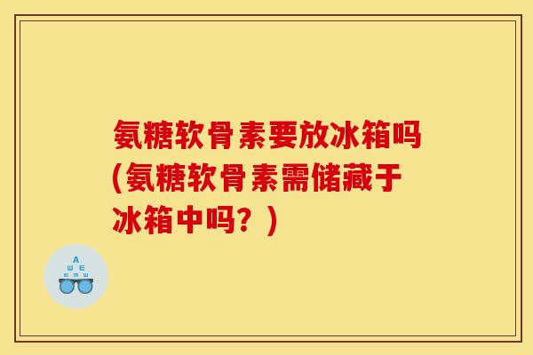 氨糖软骨素要放冰箱吗(氨糖软骨素需储藏于冰箱中吗？)-第1张图片-关节骑士