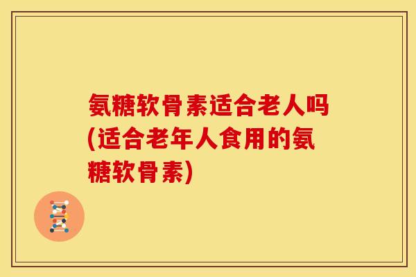 氨糖软骨素适合老人吗(适合老年人食用的氨糖软骨素)
