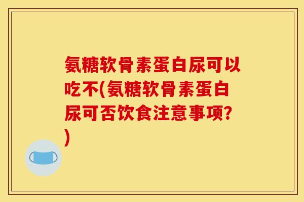 氨糖软骨素蛋白尿可以吃不(氨糖软骨素蛋白尿可否饮食注意事项？)