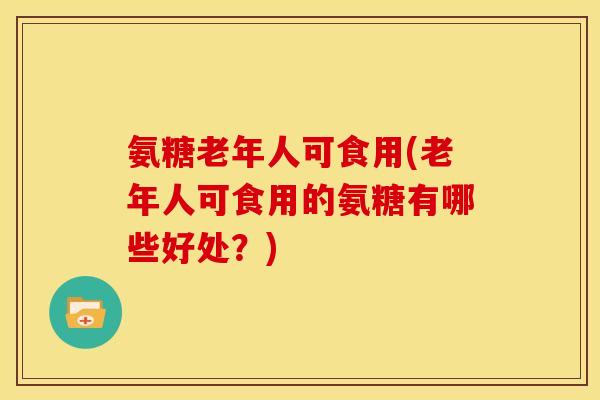 氨糖老年人可食用(老年人可食用的氨糖有哪些好处？)
