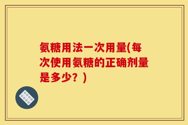 氨糖用法一次用量(每次使用氨糖的正确剂量是多少？)