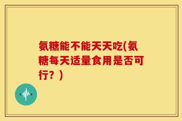 氨糖能不能天天吃(氨糖每天适量食用是否可行？)