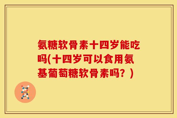 氨糖软骨素十四岁能吃吗(十四岁可以食用氨基葡萄糖软骨素吗？)