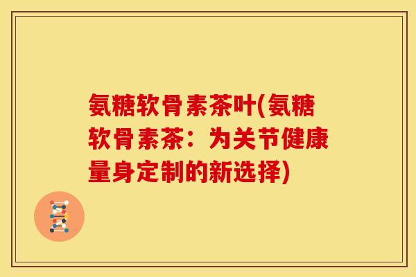 氨糖软骨素茶叶(氨糖软骨素茶：为关节健康量身定制的新选择)