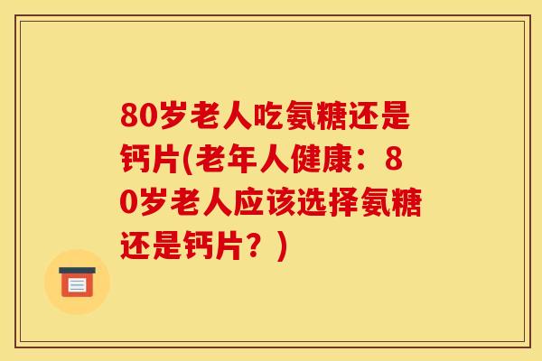 80岁老人吃氨糖还是钙片(老年人健康：80岁老人应该选择氨糖还是钙片？)