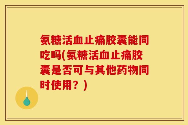 氨糖活血止痛胶囊能同吃吗(氨糖活血止痛胶囊是否可与其他药物同时使用？)