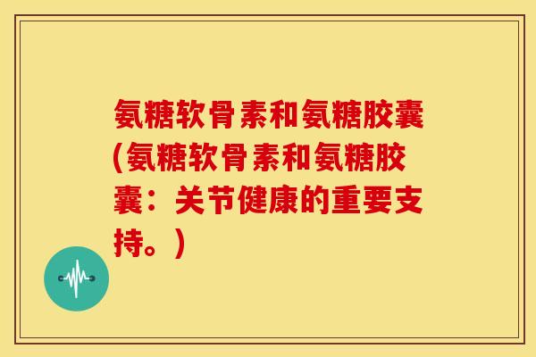氨糖软骨素和氨糖胶囊(氨糖软骨素和氨糖胶囊：关节健康的重要支持。)
