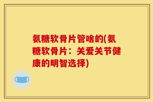 氨糖软骨片管啥的(氨糖软骨片：关爱关节健康的明智选择)
