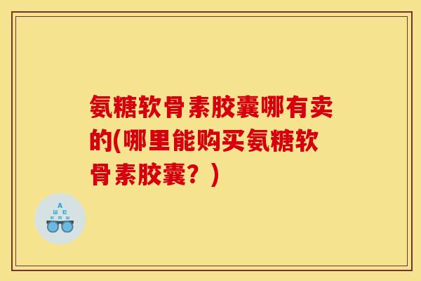 氨糖软骨素胶囊哪有卖的(哪里能购买氨糖软骨素胶囊？)