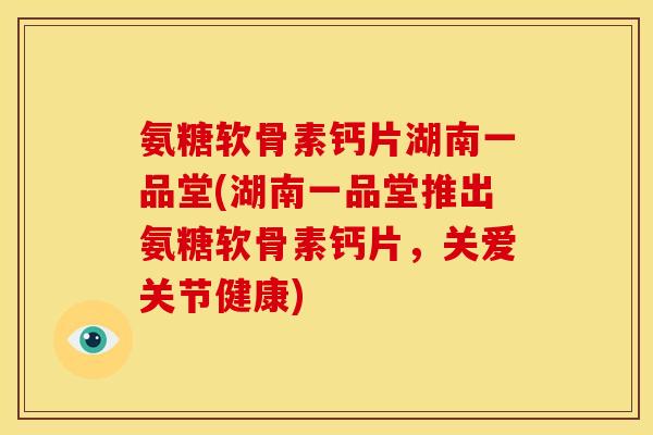 氨糖软骨素钙片湖南一品堂(湖南一品堂推出氨糖软骨素钙片，关爱关节健康)