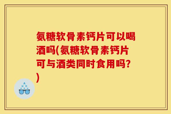 氨糖软骨素钙片可以喝酒吗(氨糖软骨素钙片可与酒类同时食用吗？)