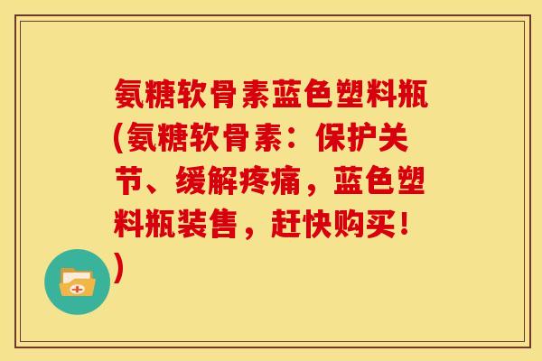 氨糖软骨素蓝色塑料瓶(氨糖软骨素：保护关节、缓解疼痛，蓝色塑料瓶装售，赶快购买！)